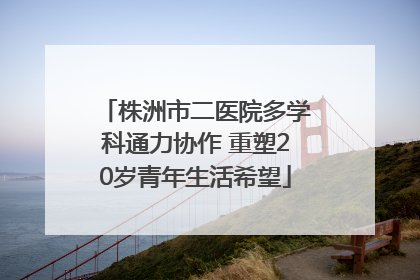 株洲市二医院多学科通力协作 重塑20岁青年生活希望